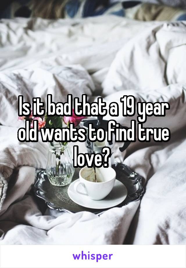 Is it bad that a 19 year old wants to find true love? 