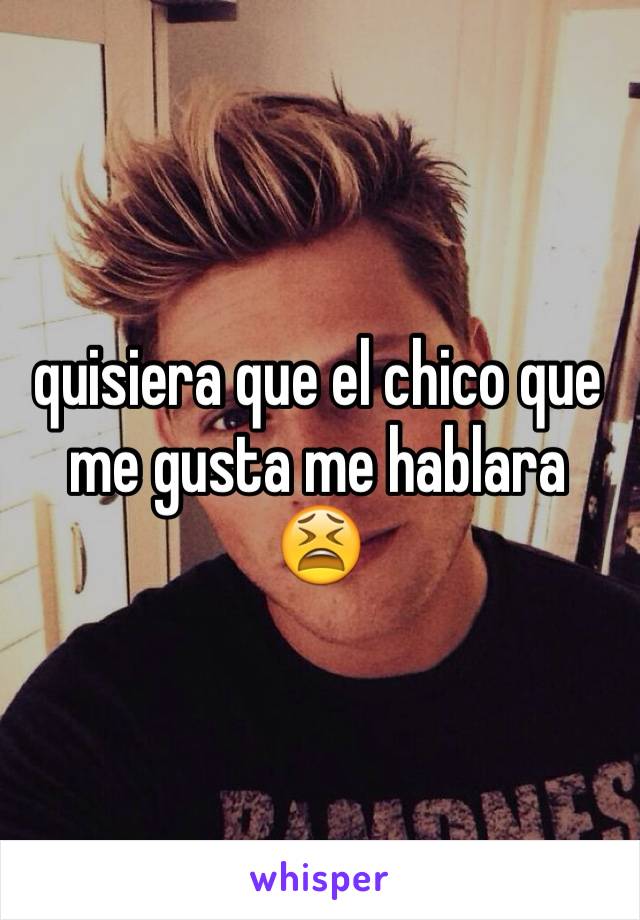 quisiera que el chico que me gusta me hablara 😫