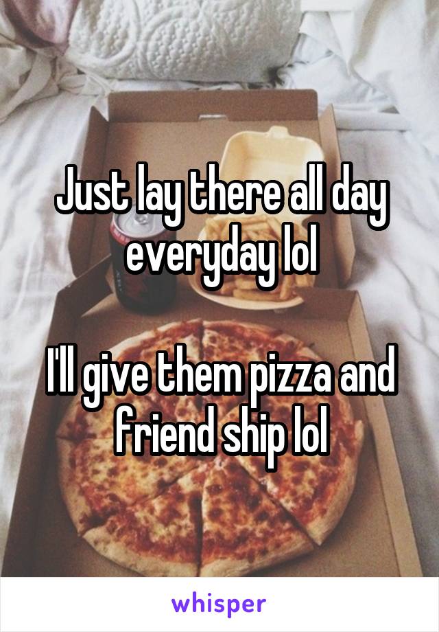 Just lay there all day everyday lol

I'll give them pizza and friend ship lol