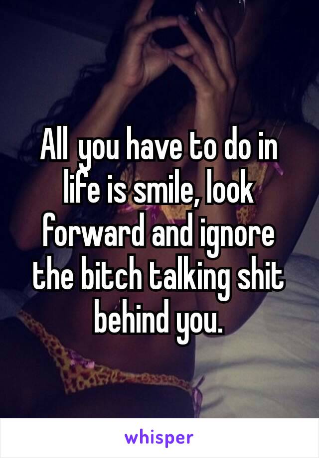 All you have to do in life is smile, look forward and ignore the bitch talking shit behind you.