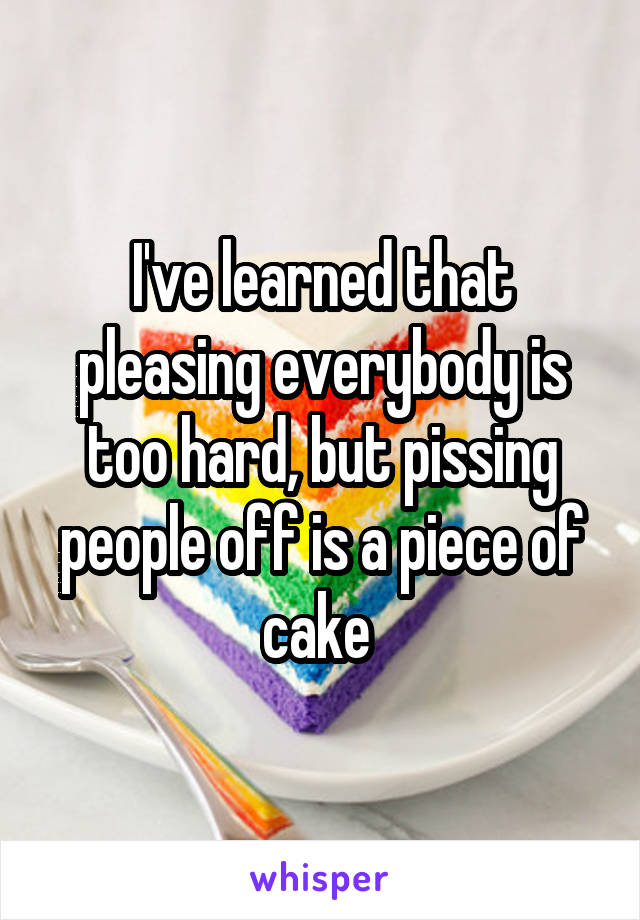 I've learned that pleasing everybody is too hard, but pissing people off is a piece of cake 