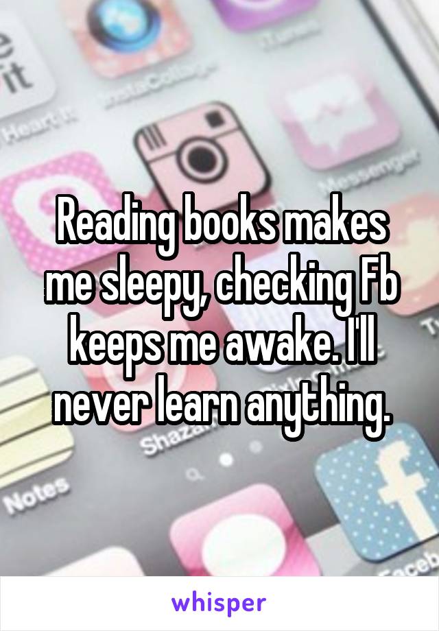 Reading books makes me sleepy, checking Fb keeps me awake. I'll never learn anything.