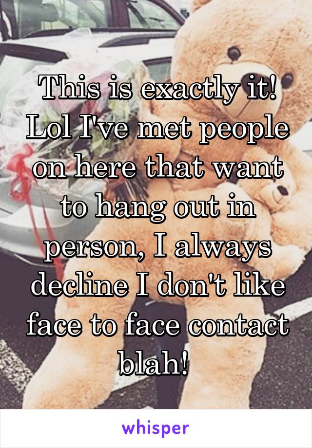 This is exactly it! Lol I've met people on here that want to hang out in person, I always decline I don't like face to face contact blah! 