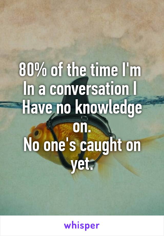 80% of the time I'm 
In a conversation I 
Have no knowledge on.
No one's caught on yet.