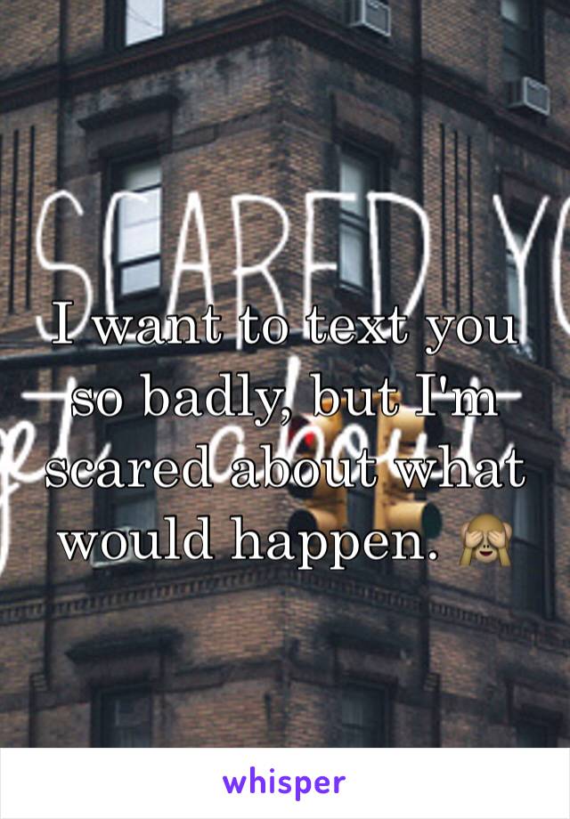 I want to text you so badly, but I'm scared about what would happen. 🙈