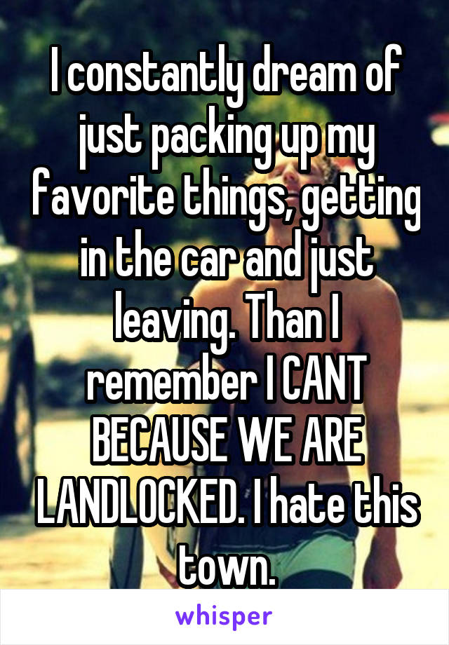 I constantly dream of just packing up my favorite things, getting in the car and just leaving. Than I remember I CANT BECAUSE WE ARE LANDLOCKED. I hate this town.