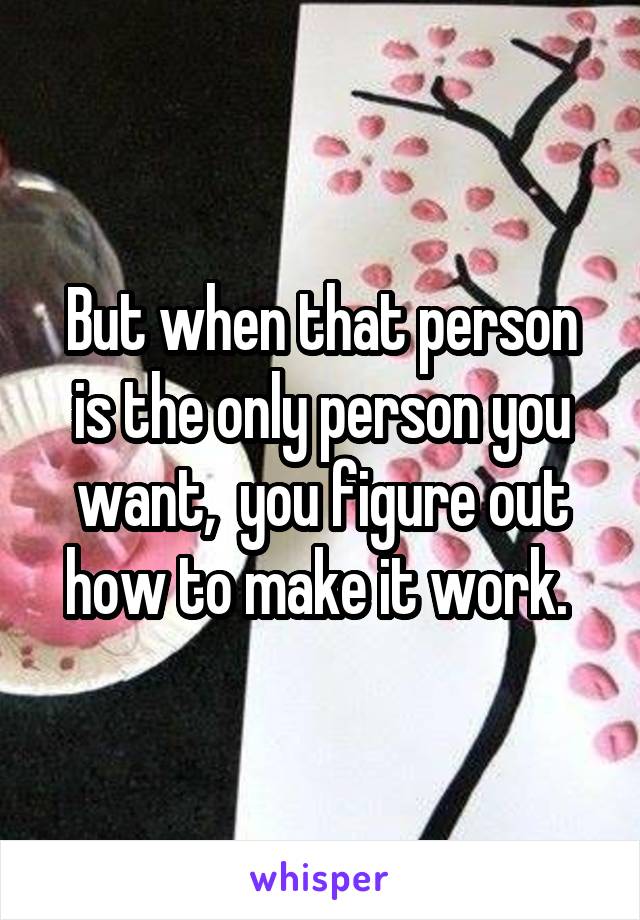 But when that person is the only person you want,  you figure out how to make it work. 