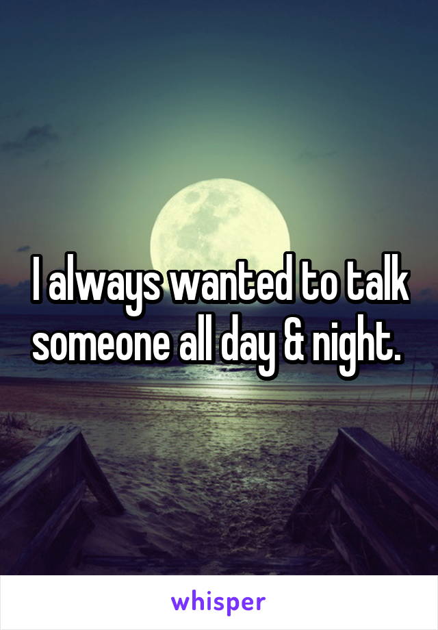 I always wanted to talk someone all day & night. 