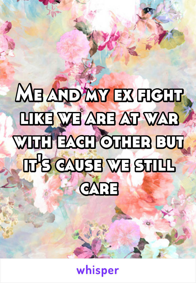 Me and my ex fight like we are at war with each other but it's cause we still care