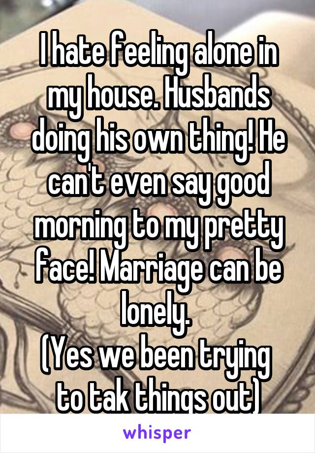 I hate feeling alone in my house. Husbands doing his own thing! He can't even say good morning to my pretty face! Marriage can be lonely. 
(Yes we been trying  to tak things out)