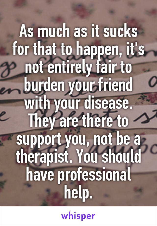 As much as it sucks for that to happen, it's not entirely fair to burden your friend with your disease. They are there to support you, not be a therapist. You should have professional help.