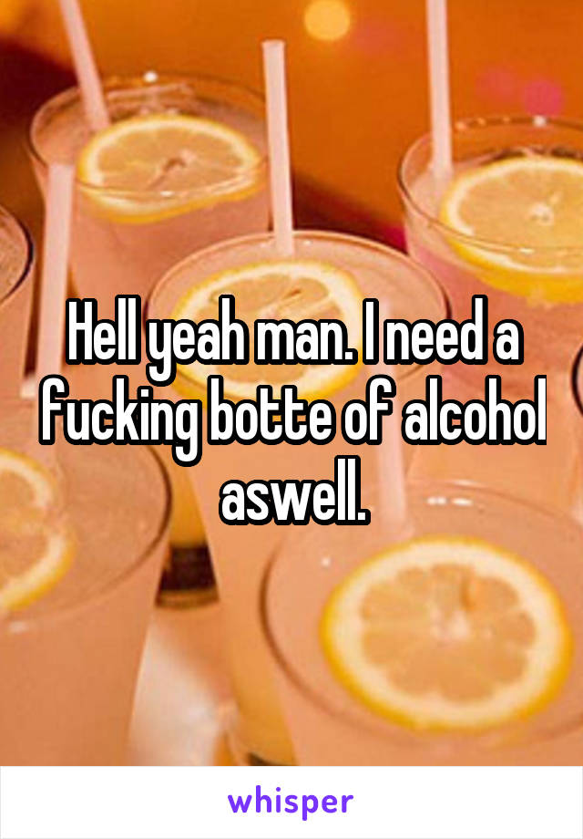 Hell yeah man. I need a fucking botte of alcohol aswell.