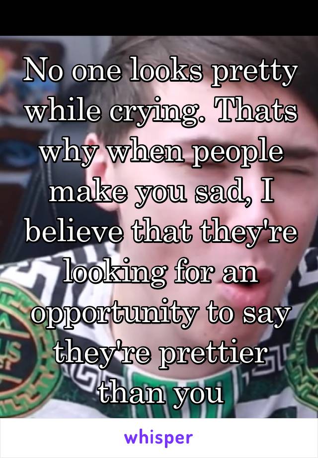 No one looks pretty while crying. Thats why when people make you sad, I believe that they're looking for an opportunity to say they're prettier than you