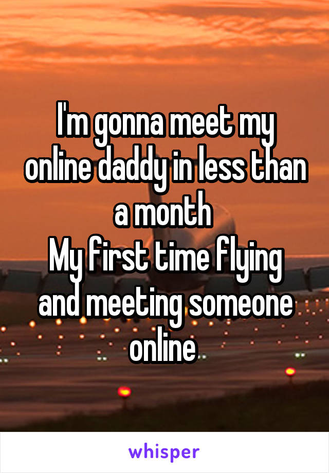 I'm gonna meet my online daddy in less than a month 
My first time flying and meeting someone online 