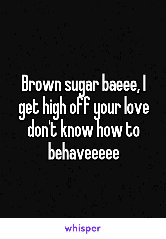 Brown sugar baeee, I get high off your love don't know how to behaveeeee