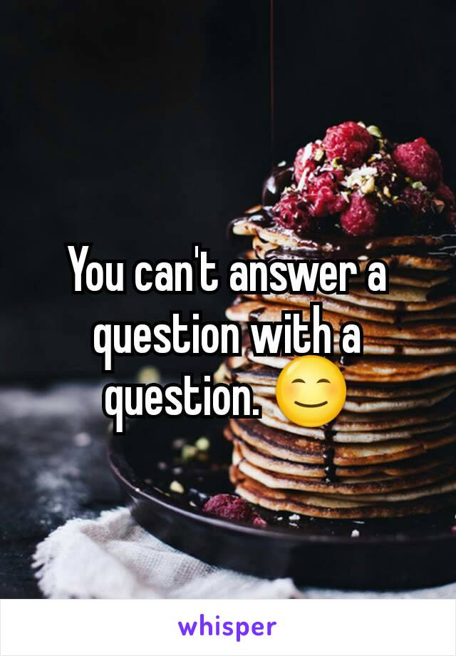 You can't answer a question with a question. 😊