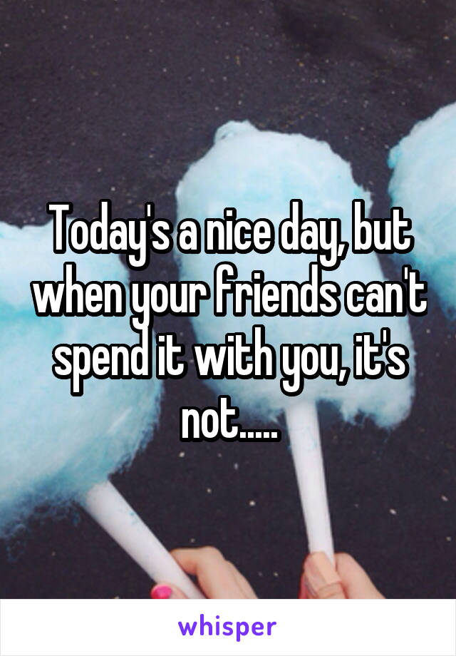 Today's a nice day, but when your friends can't spend it with you, it's not.....