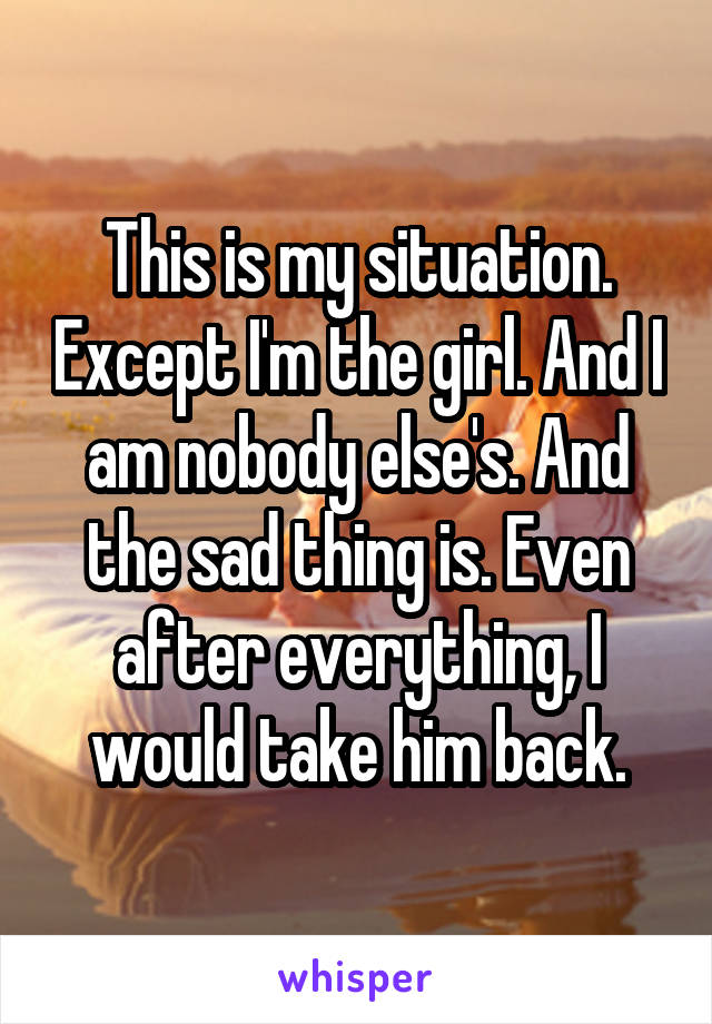 This is my situation. Except I'm the girl. And I am nobody else's. And the sad thing is. Even after everything, I would take him back.
