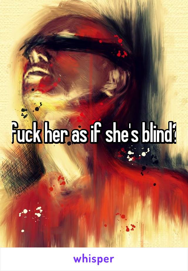 fuck her as if she's blind?