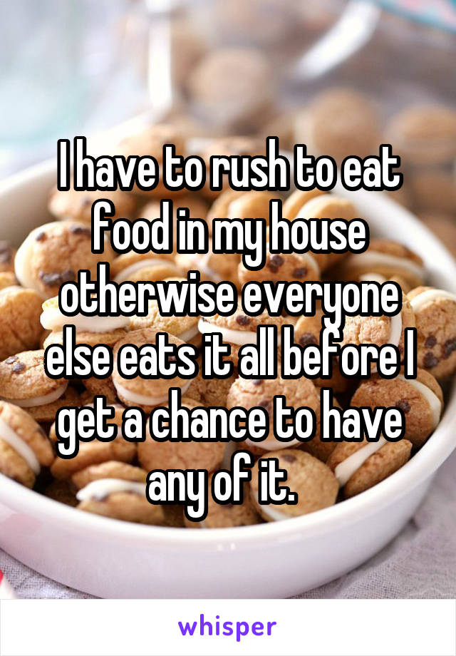 I have to rush to eat food in my house otherwise everyone else eats it all before I get a chance to have any of it.  