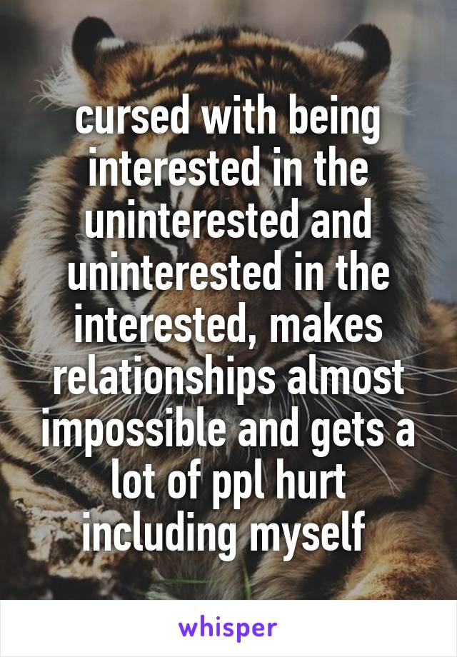 cursed with being interested in the uninterested and uninterested in the interested, makes relationships almost impossible and gets a lot of ppl hurt including myself 