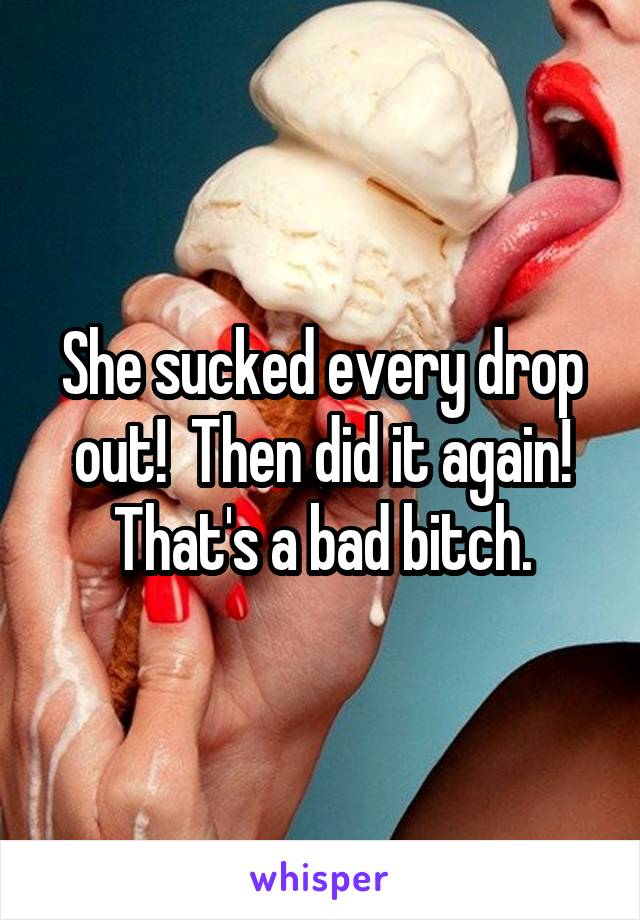 She sucked every drop out!  Then did it again!
That's a bad bitch.