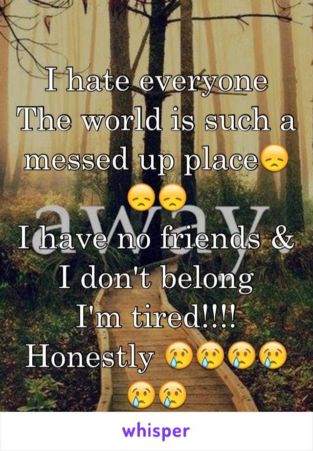 I hate everyone 
The world is such a messed up place😞😞😞
I have no friends & I don't belong 
I'm tired!!!! Honestly 😢😢😢😢😢😢