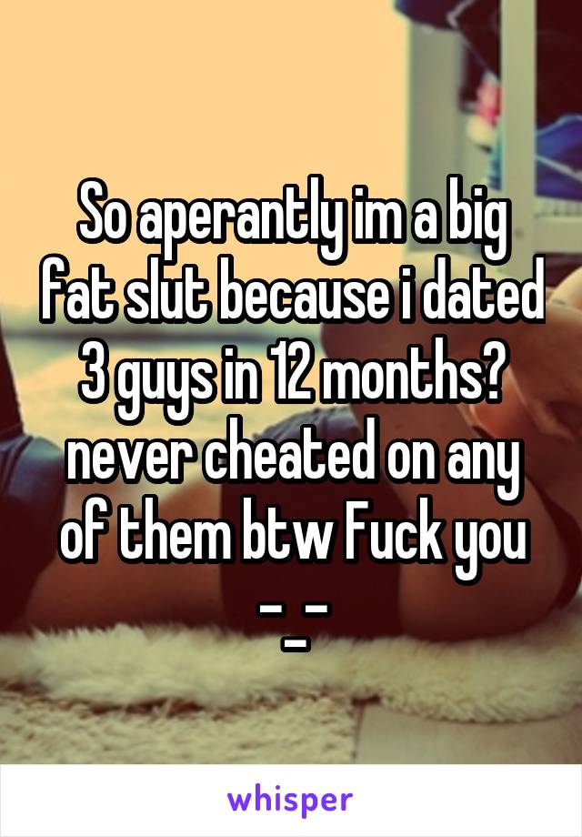 So aperantly im a big fat slut because i dated 3 guys in 12 months? never cheated on any of them btw Fuck you -_-