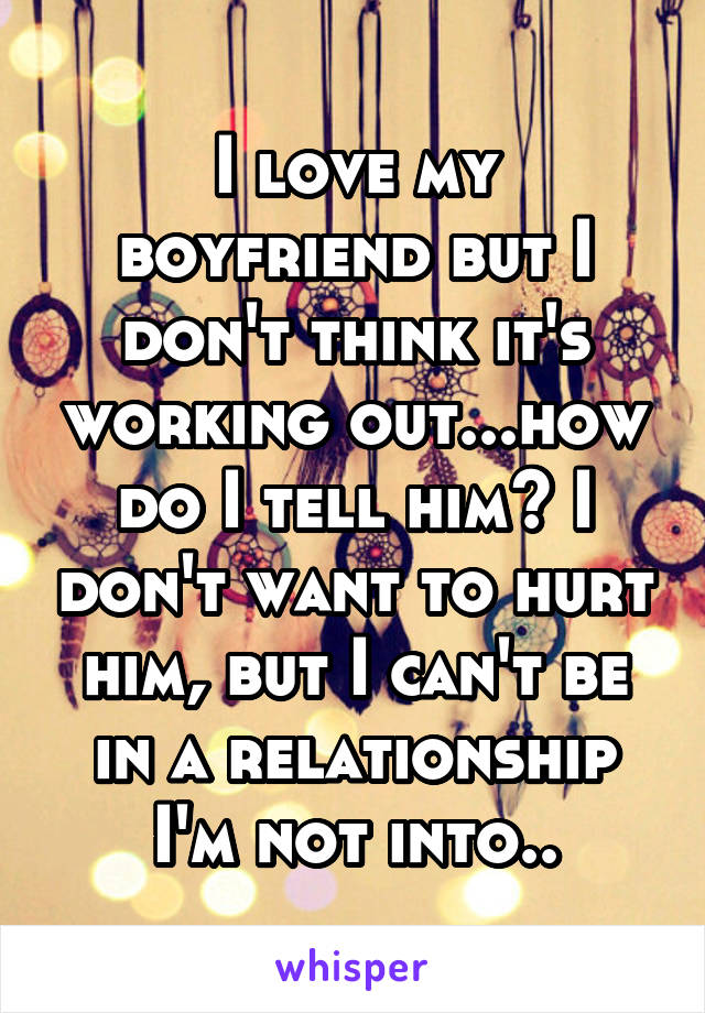 I love my boyfriend but I don't think it's working out...how do I tell him? I don't want to hurt him, but I can't be in a relationship I'm not into..