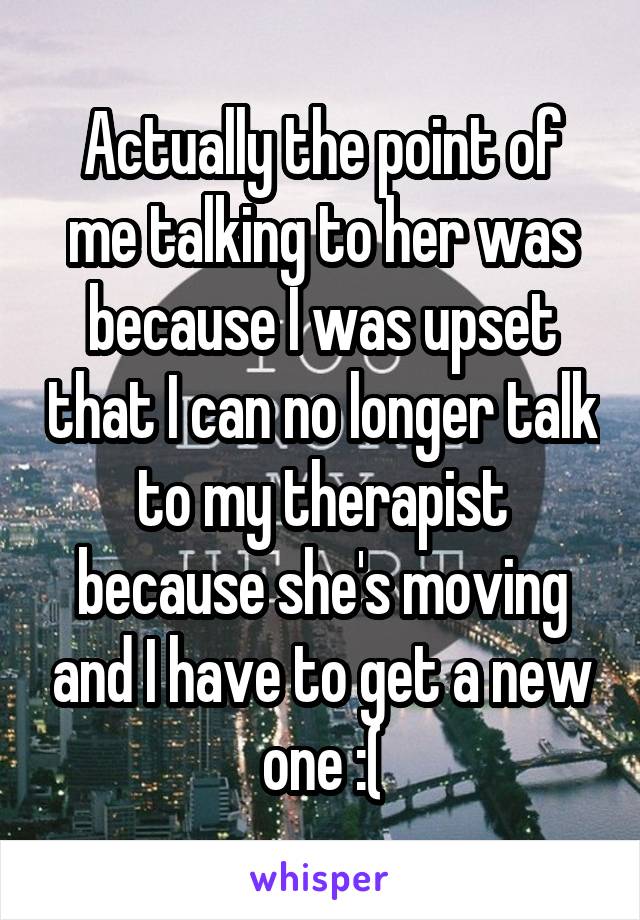 Actually the point of me talking to her was because I was upset that I can no longer talk to my therapist because she's moving and I have to get a new one :(