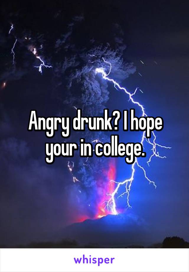 Angry drunk? I hope your in college.