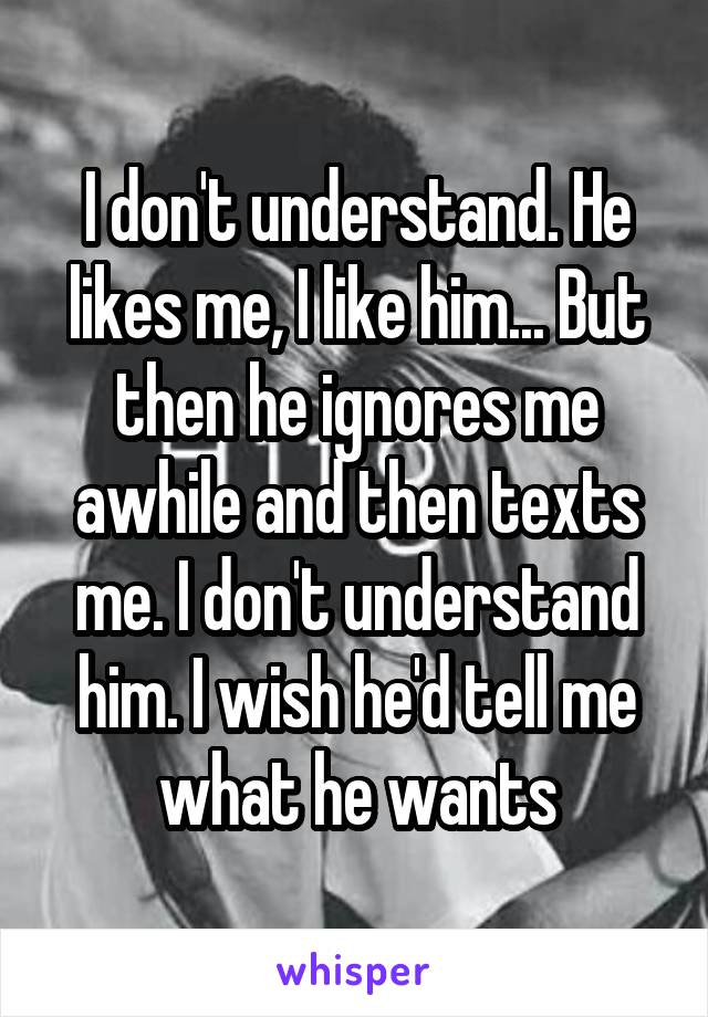 I don't understand. He likes me, I like him... But then he ignores me awhile and then texts me. I don't understand him. I wish he'd tell me what he wants