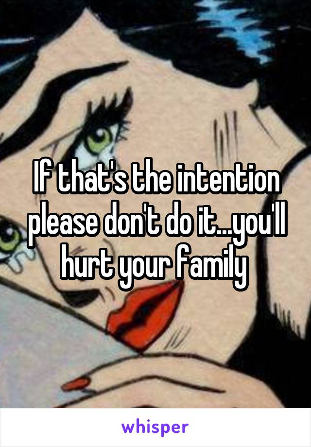 If that's the intention please don't do it...you'll hurt your family 