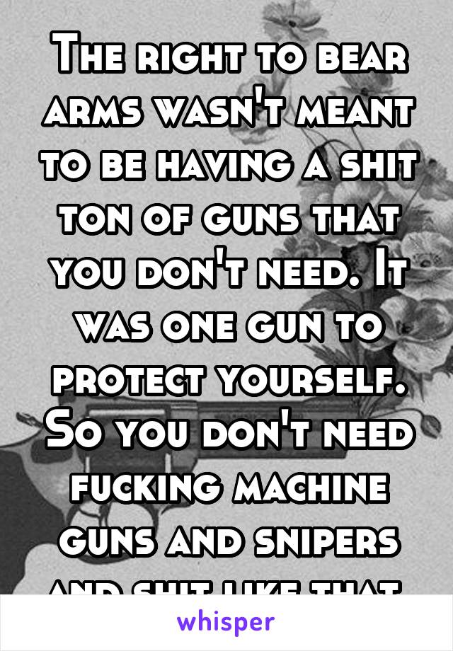 The right to bear arms wasn't meant to be having a shit ton of guns that you don't need. It was one gun to protect yourself. So you don't need fucking machine guns and snipers and shit like that.