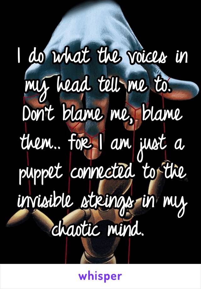 I do what the voices in my head tell me to. 
Don't blame me, blame them.. for I am just a puppet connected to the invisible strings in my chaotic mind. 