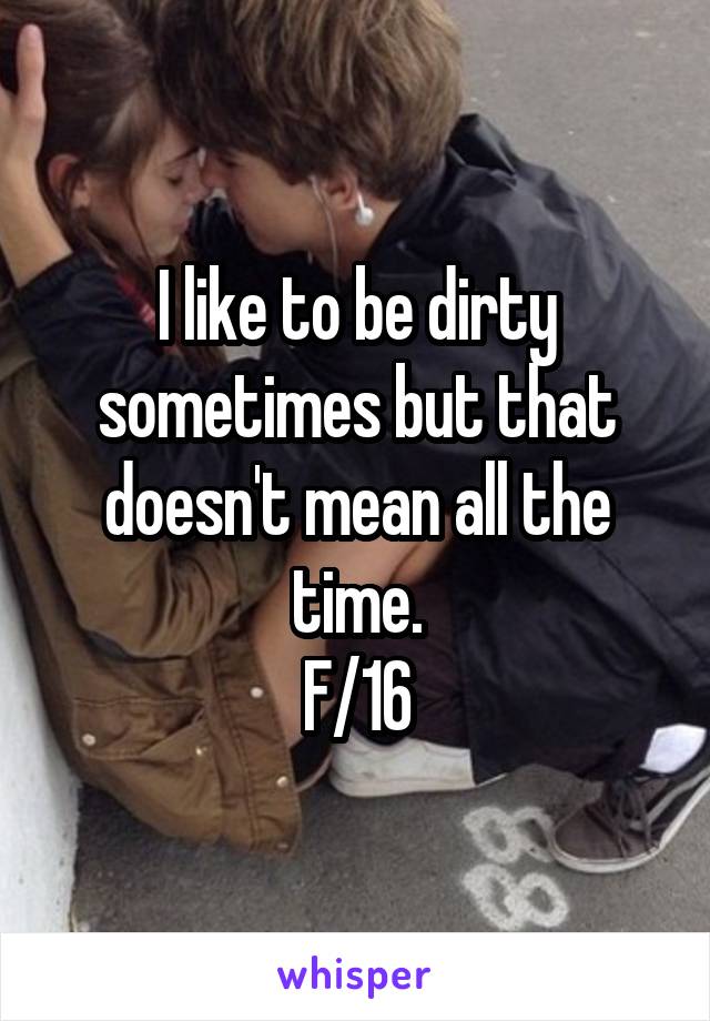 I like to be dirty sometimes but that doesn't mean all the time.
F/16