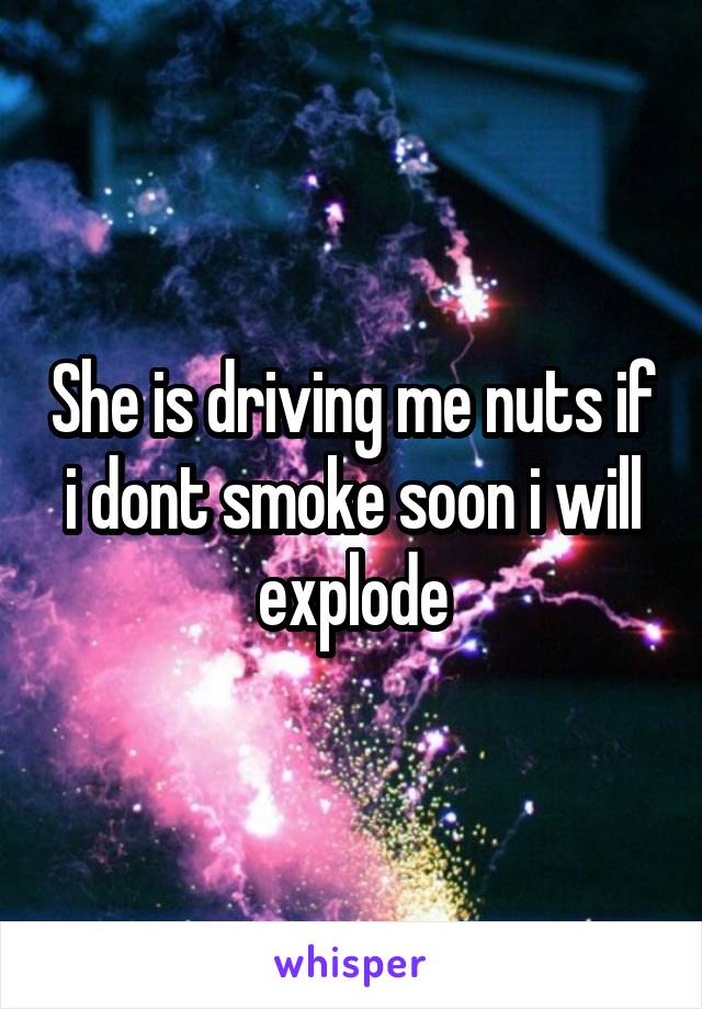 She is driving me nuts if i dont smoke soon i will explode