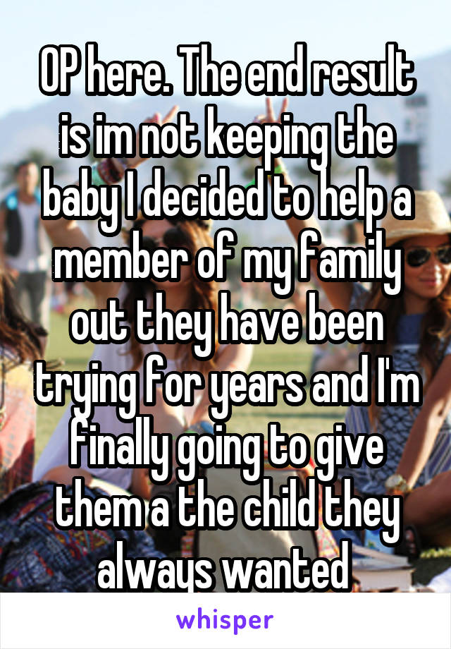 OP here. The end result is im not keeping the baby I decided to help a member of my family out they have been trying for years and I'm finally going to give them a the child they always wanted 