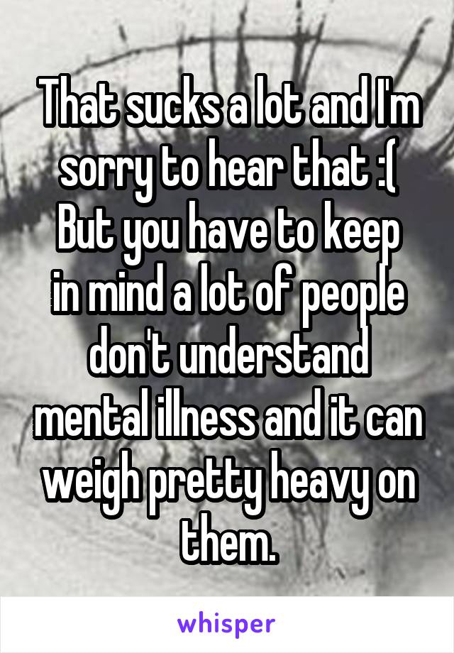 That sucks a lot and I'm sorry to hear that :(
But you have to keep in mind a lot of people don't understand mental illness and it can weigh pretty heavy on them.