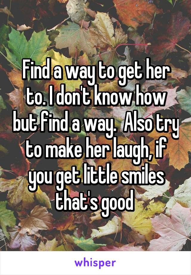 Find a way to get her to. I don't know how but find a way.  Also try to make her laugh, if you get little smiles that's good 