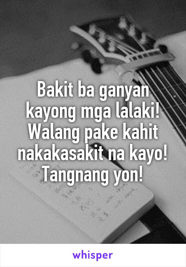 Bakit ba ganyan kayong mga lalaki! Walang pake kahit nakakasakit na kayo! Tangnang yon!