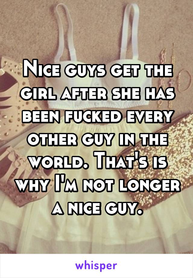 Nice guys get the girl after she has been fucked every other guy in the world. That's is why I'm not longer a nice guy.