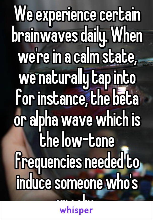 We experience certain brainwaves daily. When we're in a calm state, we naturally tap into for instance, the beta or alpha wave which is the low-tone frequencies needed to induce someone who's uncalm 