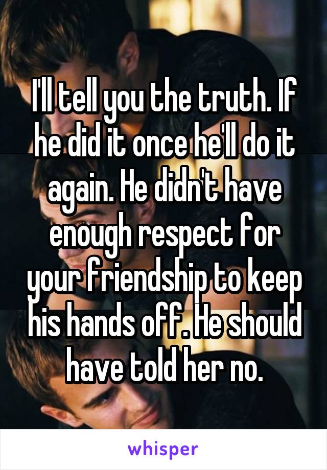 I'll tell you the truth. If he did it once he'll do it again. He didn't have enough respect for your friendship to keep his hands off. He should have told her no.