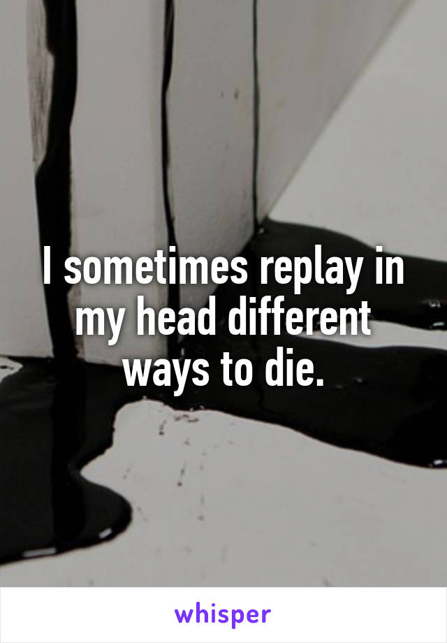 I sometimes replay in my head different ways to die.