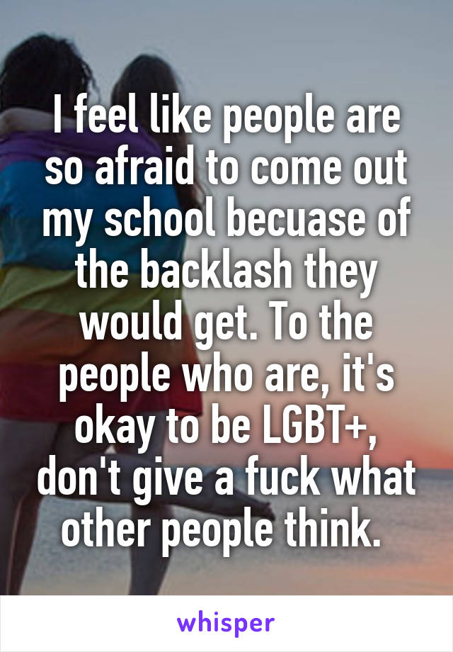 I feel like people are so afraid to come out my school becuase of the backlash they would get. To the people who are, it's okay to be LGBT+, don't give a fuck what other people think. 