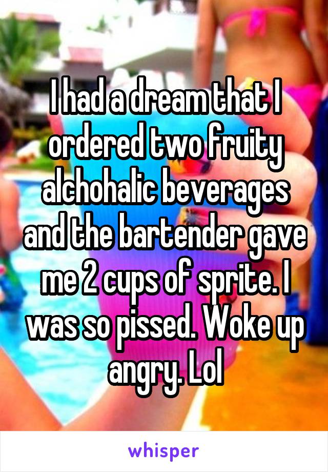 I had a dream that I ordered two fruity alchohalic beverages and the bartender gave me 2 cups of sprite. I was so pissed. Woke up angry. Lol