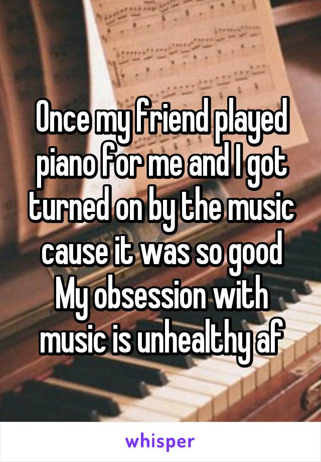 Once my friend played piano for me and I got turned on by the music cause it was so good
My obsession with music is unhealthy af