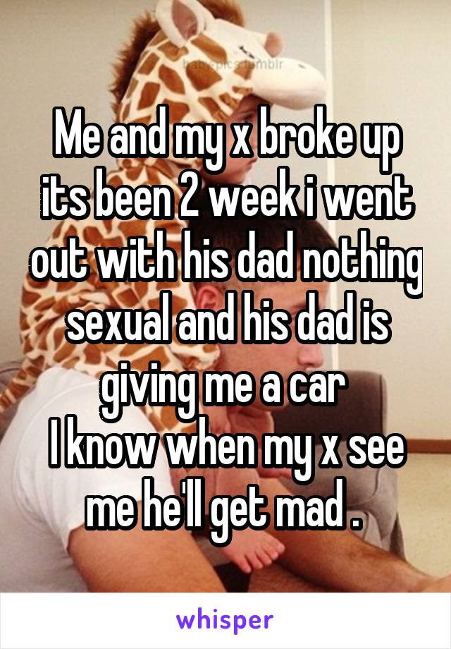 Me and my x broke up its been 2 week i went out with his dad nothing sexual and his dad is giving me a car 
I know when my x see me he'll get mad . 