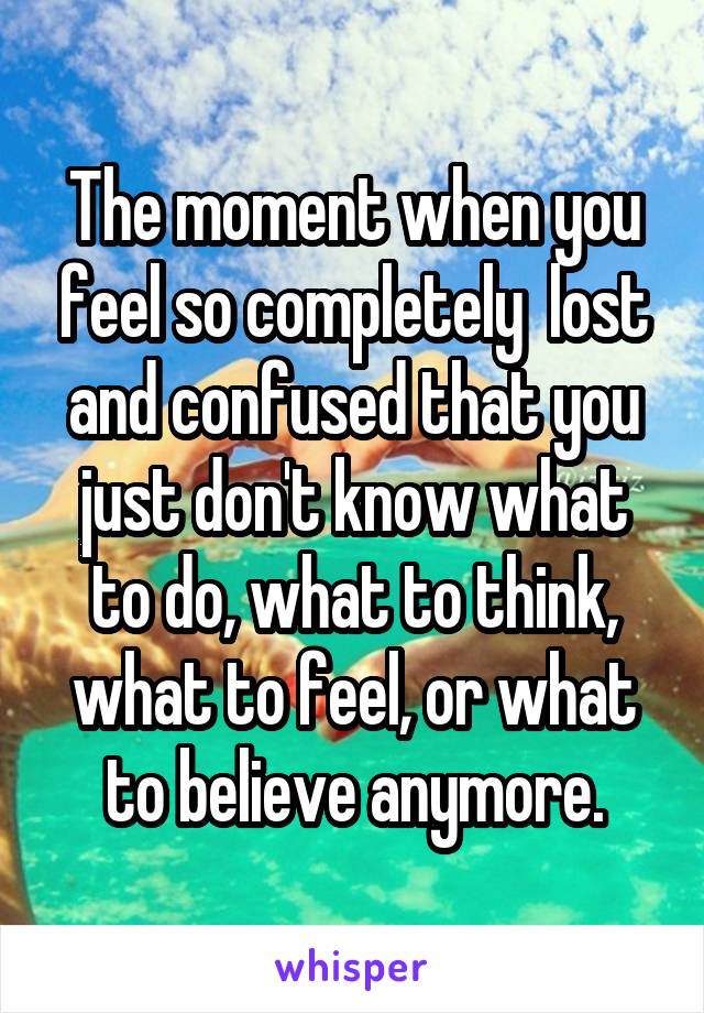 The moment when you feel so completely  lost and confused that you just don't know what to do, what to think, what to feel, or what to believe anymore.